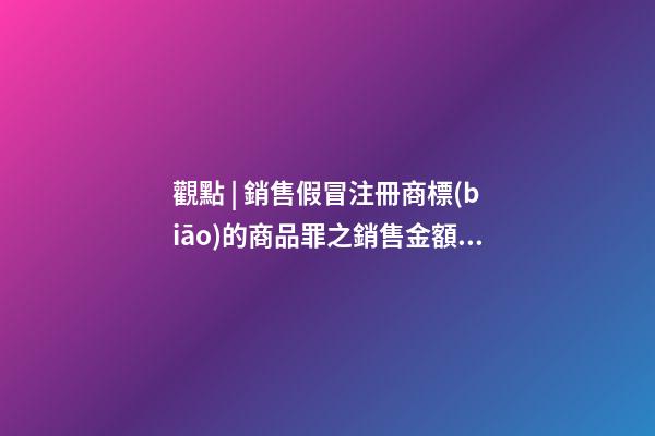 觀點 | 銷售假冒注冊商標(biāo)的商品罪之銷售金額認定梳理